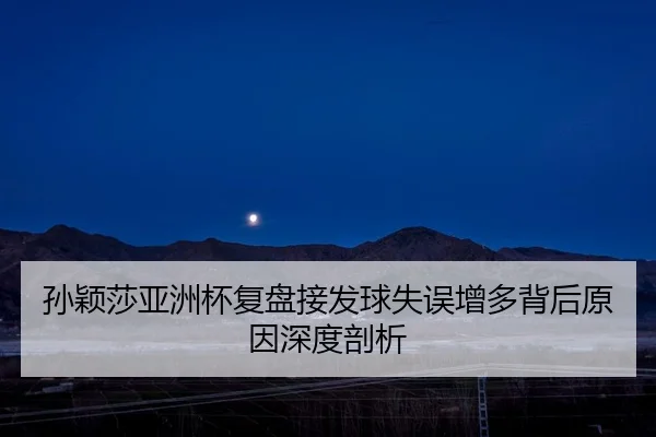 孙颖莎亚洲杯复盘接发球失误增多背后原因深度剖析